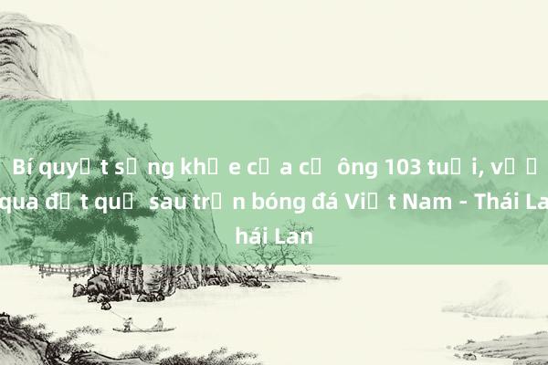 Bí quyết sống khỏe của cụ ông 103 tuổi， vượt qua đột quỵ sau trận bóng đá Việt Nam - Thái Lan