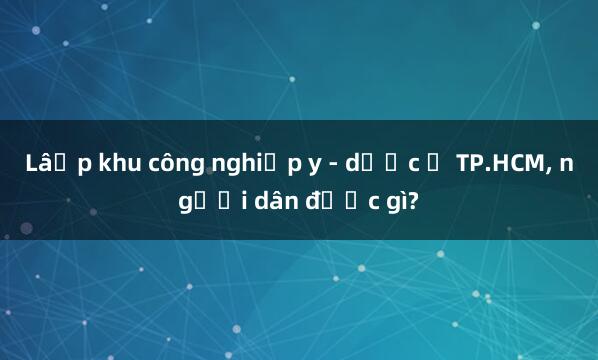 Lập khu công nghiệp y - dược ở TP.HCM， người dân được gì?