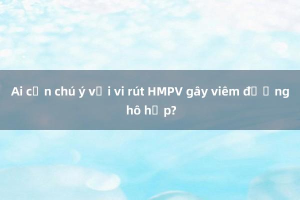 Ai cần chú ý với vi rút HMPV gây viêm đường hô hấp?