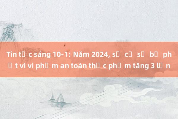 Tin tức sáng 10-1: Năm 2024， số cơ sở bị phạt vì vi phạm an toàn thực phẩm tăng 3 lần