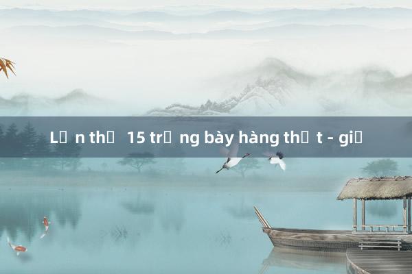 Lần thứ 15 trưng bày hàng thật - giả