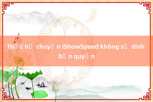 Thực hư chuyện IShowSpeed không sợ dính bản quyền