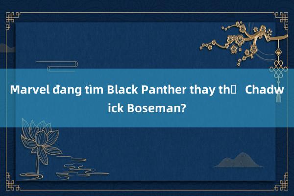 Marvel đang tìm Black Panther thay thế Chadwick Boseman?