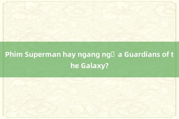 Phim Superman hay ngang ngửa Guardians of the Galaxy?