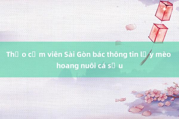 Thảo cầm viên Sài Gòn bác thông tin lấy mèo hoang nuôi cá sấu