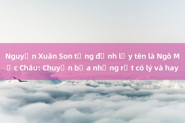 Nguyễn Xuân Son từng định lấy tên là Ngô Mộc Châu: Chuyện bịa nhưng rất có lý và hay