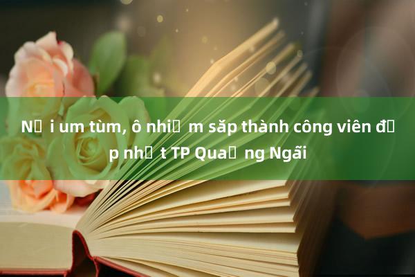 Nơi um tùm， ô nhiễm sắp thành công viên đẹp nhất TP Quảng Ngãi