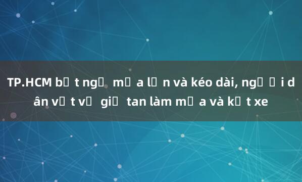 TP.HCM bất ngờ mưa lớn và kéo dài， người dân vất vả giờ tan làm mưa và kẹt xe