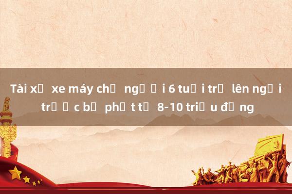 Tài xế xe máy chở người 6 tuổi trở lên ngồi trước bị phạt từ 8-10 triệu đồng