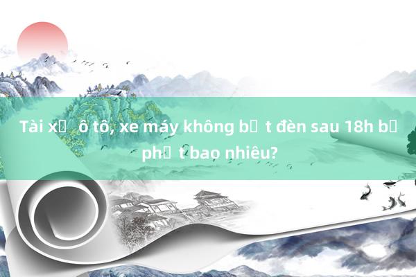 Tài xế ô tô， xe máy không bật đèn sau 18h bị phạt bao nhiêu?