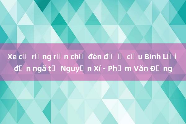 Xe cộ rồng rắn chờ đèn đỏ ở cầu Bình Lợi đến ngã tư Nguyễn Xí - Phạm Văn Đồng