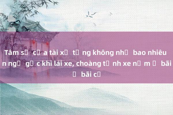 Tâm sự của tài xế từng không nhớ bao nhiêu lần ngủ gục khi lái xe， choàng tỉnh xe nằm ở bãi cỏ