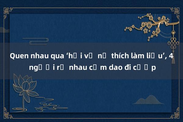 Quen nhau qua ‘hội vỡ nợ thích làm liều’， 4 người rủ nhau cầm dao đi cướp