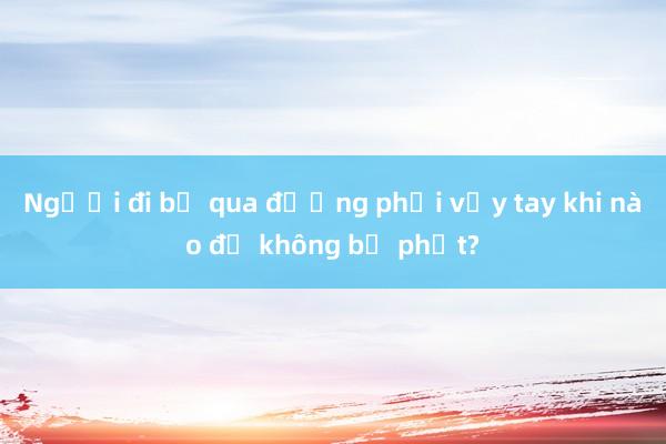 Người đi bộ qua đường phải vẫy tay khi nào để không bị phạt?