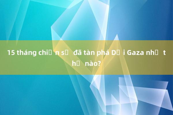 15 tháng chiến sự đã tàn phá Dải Gaza như thế nào?