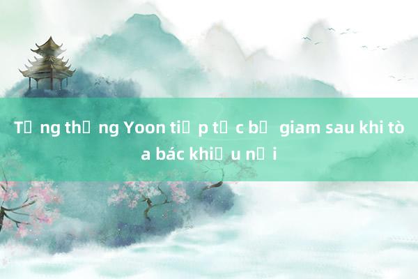 Tổng thống Yoon tiếp tục bị giam sau khi tòa bác khiếu nại