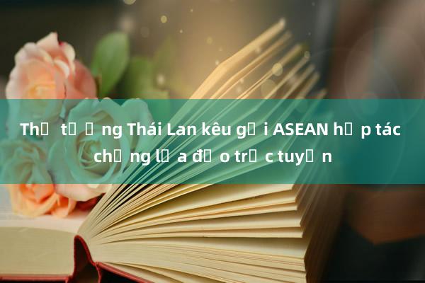 Thủ tướng Thái Lan kêu gọi ASEAN hợp tác chống lừa đảo trực tuyến