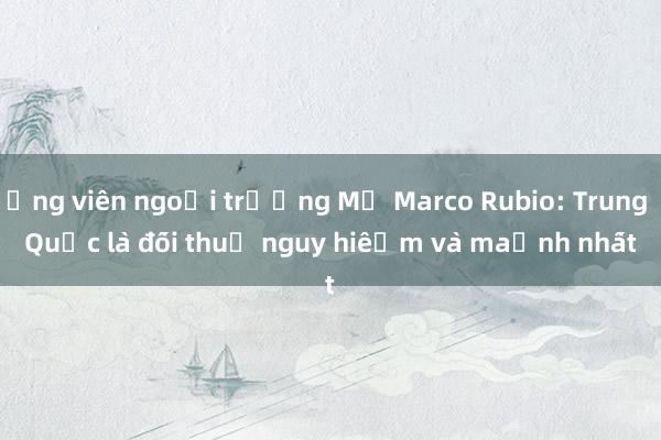 Ứng viên ngoại trưởng Mỹ Marco Rubio: Trung Quốc là đối thủ nguy hiểm và mạnh nhất