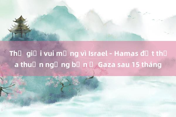 Thế giới vui mừng vì Israel - Hamas đạt thỏa thuận ngừng bắn ở Gaza sau 15 tháng