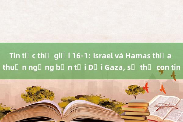 Tin tức thế giới 16-1: Israel và Hamas thỏa thuận ngừng bắn tại Dải Gaza， sẽ thả con tin