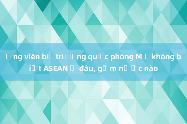 Ứng viên bộ trưởng quốc phòng Mỹ không biết ASEAN ở đâu， gồm nước nào