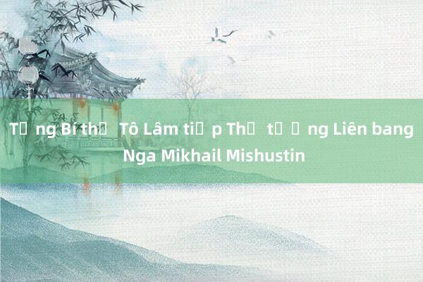 Tổng Bí thư Tô Lâm tiếp Thủ tướng Liên bang Nga Mikhail Mishustin