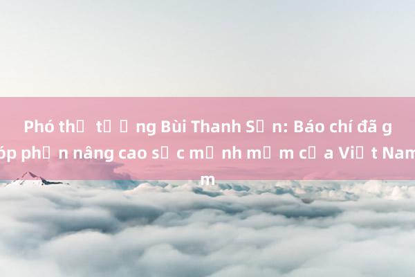 Phó thủ tướng Bùi Thanh Sơn: Báo chí đã góp phần nâng cao sức mạnh mềm của Việt Nam