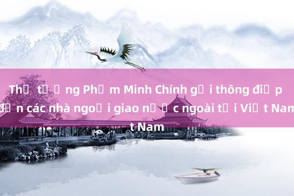 Thủ tướng Phạm Minh Chính gửi thông điệp đến các nhà ngoại giao nước ngoài tại Việt Nam