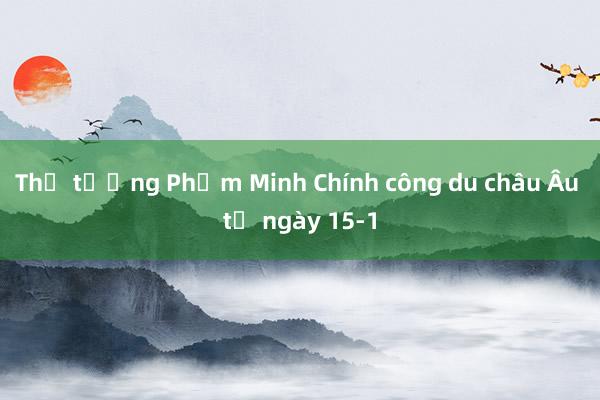 Thủ tướng Phạm Minh Chính công du châu Âu từ ngày 15-1