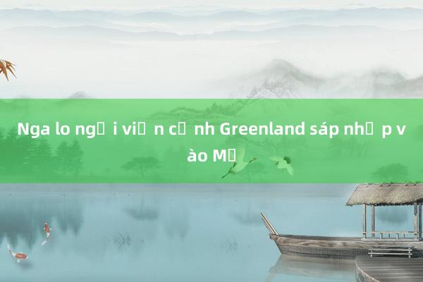 Nga lo ngại viễn cảnh Greenland sáp nhập vào Mỹ