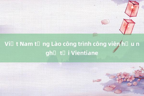 Việt Nam tặng Lào công trình công viên hữu nghị tại Vientiane