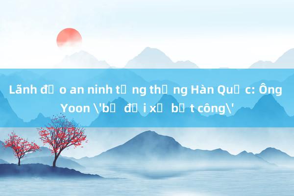 Lãnh đạo an ninh tổng thống Hàn Quốc: Ông Yoon 'bị đối xử bất công'