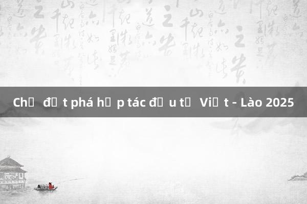 Chờ đột phá hợp tác đầu tư Việt - Lào 2025