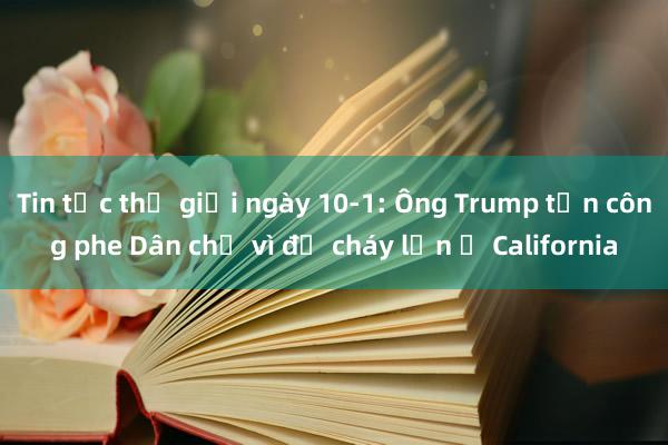 Tin tức thế giới ngày 10-1: Ông Trump tấn công phe Dân chủ vì để cháy lớn ở California