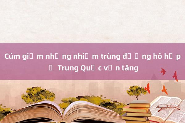 Cúm giảm nhưng nhiễm trùng đường hô hấp ở Trung Quốc vẫn tăng