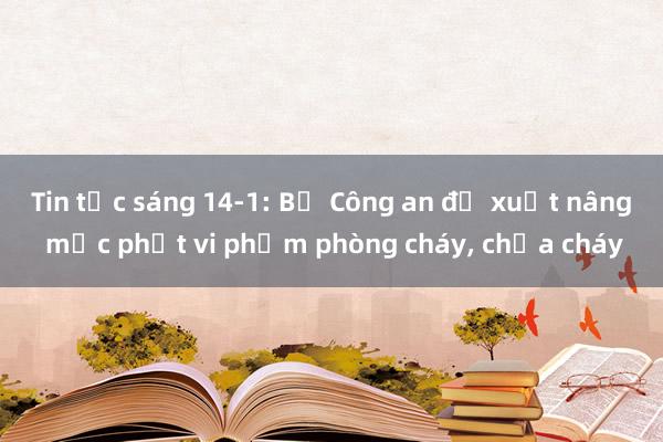 Tin tức sáng 14-1: Bộ Công an đề xuất nâng mức phạt vi phạm phòng cháy, chữa cháy