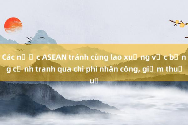 Các nước ASEAN tránh cùng lao xuống vực bằng cạnh tranh qua chi phí nhân công， giảm thuế