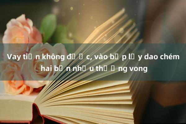 Vay tiền không được， vào bếp lấy dao chém hai bạn nhậu thương vong