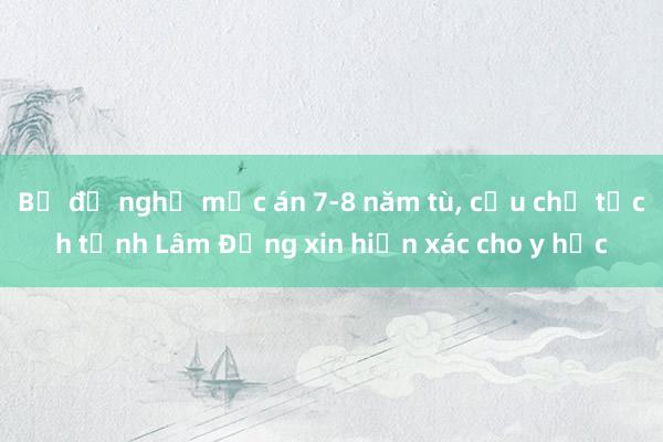 Bị đề nghị mức án 7-8 năm tù， cựu chủ tịch tỉnh Lâm Đồng xin hiến xác cho y học