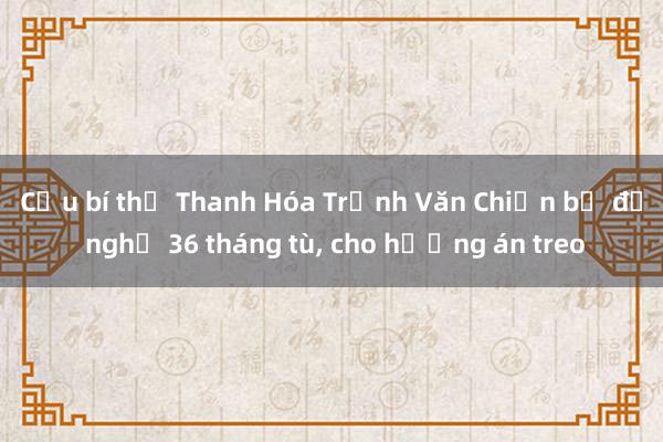 Cựu bí thư Thanh Hóa Trịnh Văn Chiến bị đề nghị 36 tháng tù， cho hưởng án treo