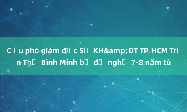 Cựu phó giám đốc Sở KH&ĐT TP.HCM Trần Thị Bình Minh bị đề nghị 7-8 năm tù