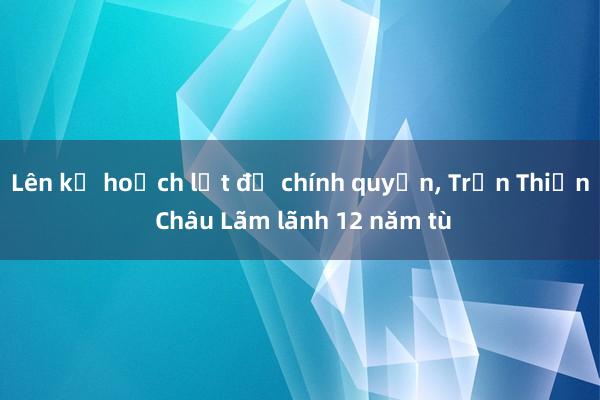 Lên kế hoạch lật đổ chính quyền， Trần Thiện Châu Lãm lãnh 12 năm tù