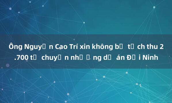 Ông Nguyễn Cao Trí xin không bị tịch thu 2.700 tỉ chuyển nhượng dự án Đại Ninh