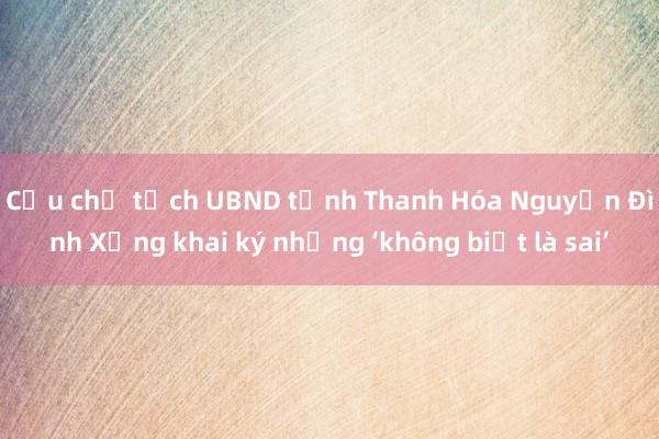 Cựu chủ tịch UBND tỉnh Thanh Hóa Nguyễn Đình Xứng khai ký nhưng ‘không biết là sai’