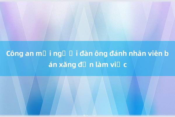 Công an mời người đàn ông đánh nhân viên bán xăng đến làm việc