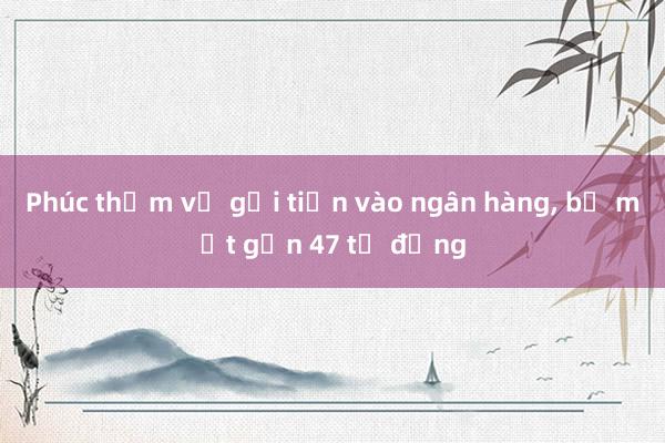 Phúc thẩm vụ gởi tiền vào ngân hàng， bị mất gần 47 tỉ đồng