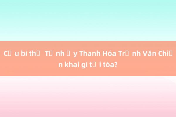 Cựu bí thư Tỉnh ủy Thanh Hóa Trịnh Văn Chiến khai gì tại tòa?