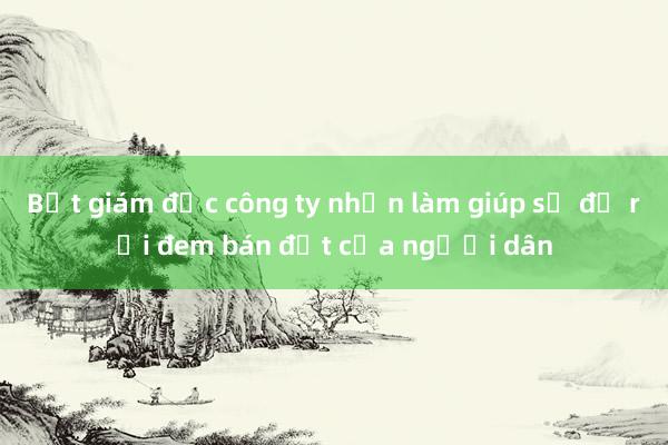 Bắt giám đốc công ty nhận làm giúp sổ đỏ rồi đem bán đất của người dân