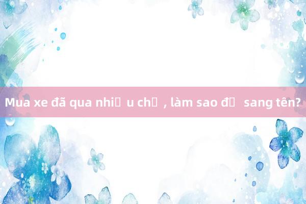 Mua xe đã qua nhiều chủ， làm sao để sang tên?