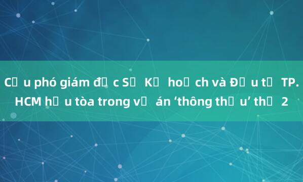 Cựu phó giám đốc Sở Kế hoạch và Đầu tư TP.HCM hầu tòa trong vụ án ‘thông thầu’ thứ 2